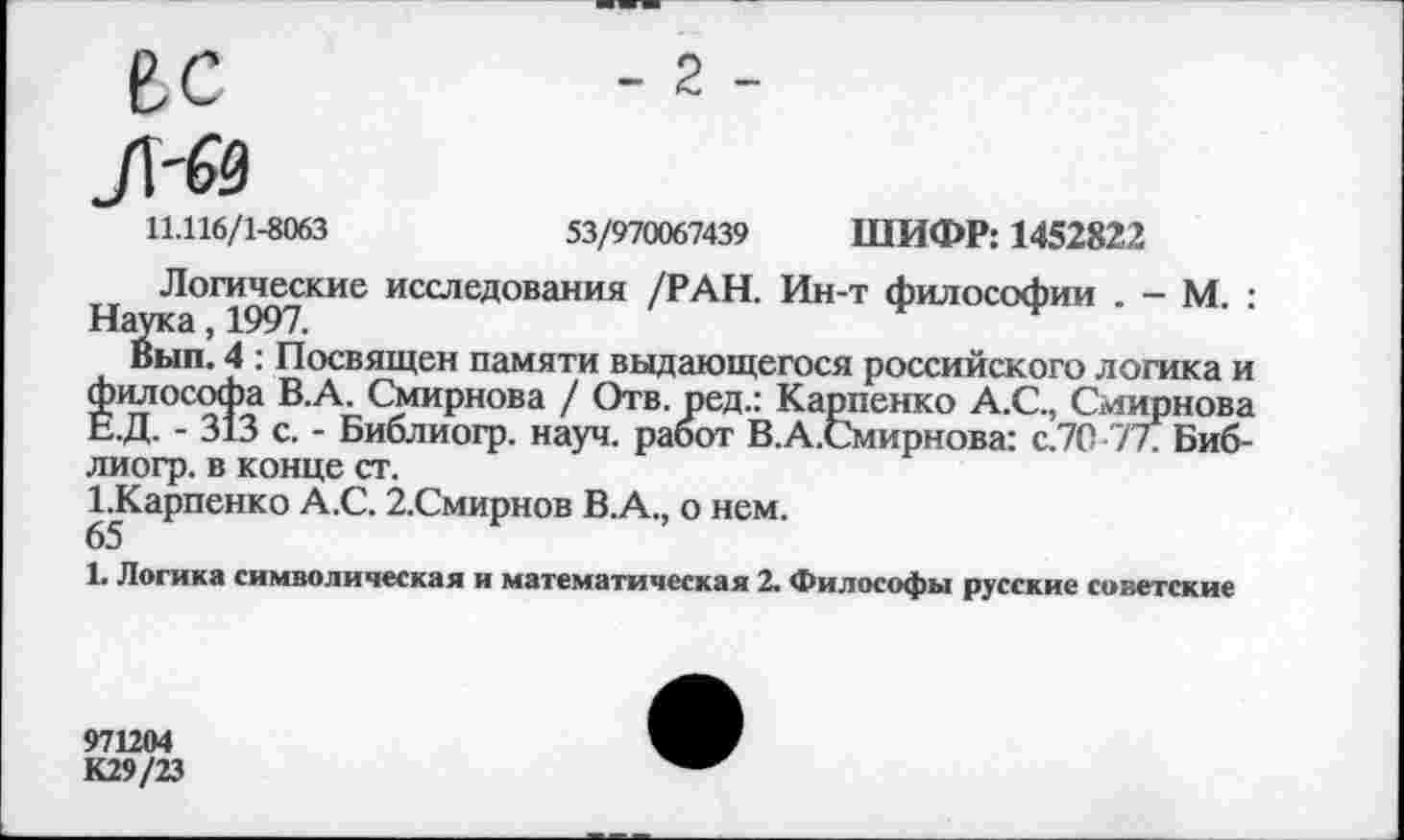 ﻿ВС	-2-
Л'й
11.116/1-8063	53/970067439 ШИФР: 1452822
Логические исследования /РАН. Ин-т философии . - М. : Наука, 1997.
Вып. 4 : Посвящен памяти выдающегося российского логика и философа В.А. Смирнова / Отв. ред.: Карпенко А.С., Смирнова Е.Д. - 313 с. - Библиогр. науч, работ В.А.Смирнова: с.70 7 лБиб-лиогр. в конце ст.
^Карпенко А.С. 2.Смирнов В.А., о нем.
1. Логика символическая и математическая 2. Философы русские советские
971204
К29/23